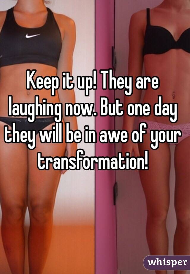 Keep it up! They are laughing now. But one day they will be in awe of your transformation!