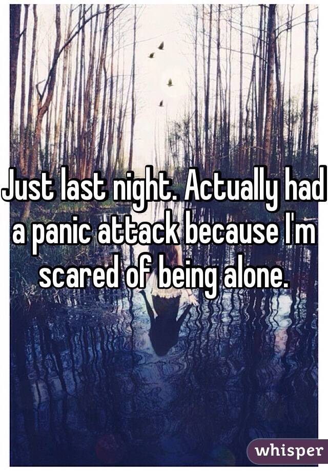 Just last night. Actually had a panic attack because I'm scared of being alone. 