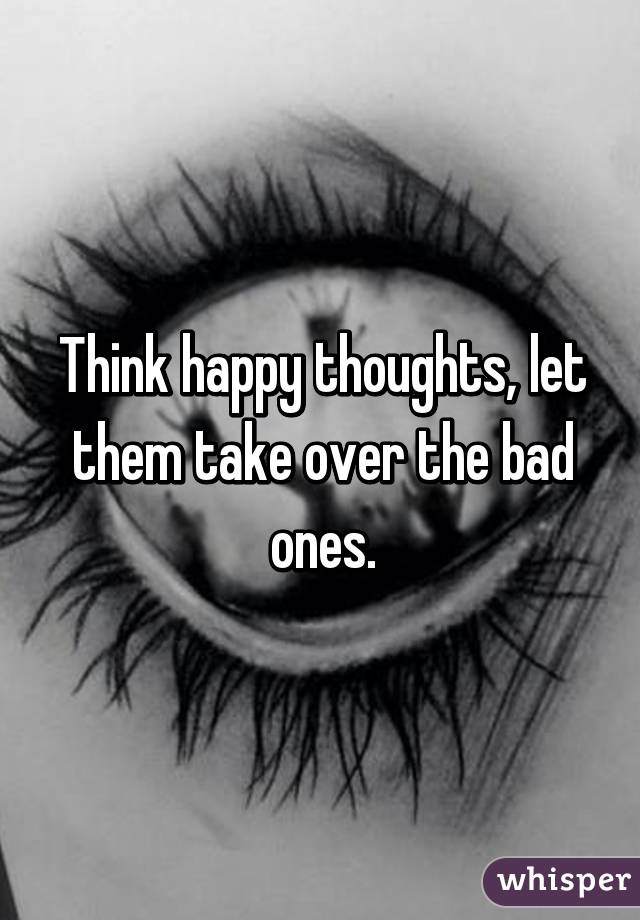 Think happy thoughts, let them take over the bad ones.