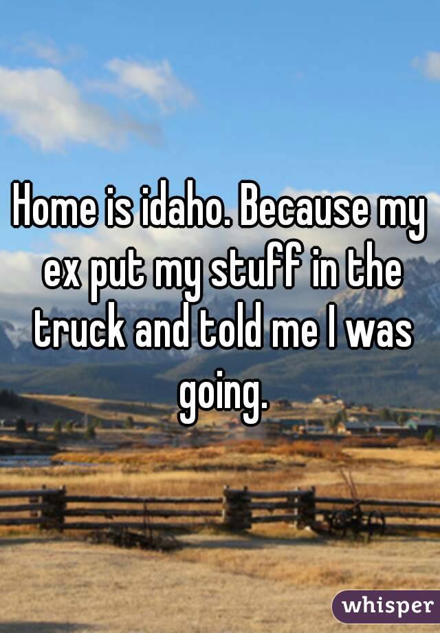 Home is idaho. Because my ex put my stuff in the truck and told me I was going.