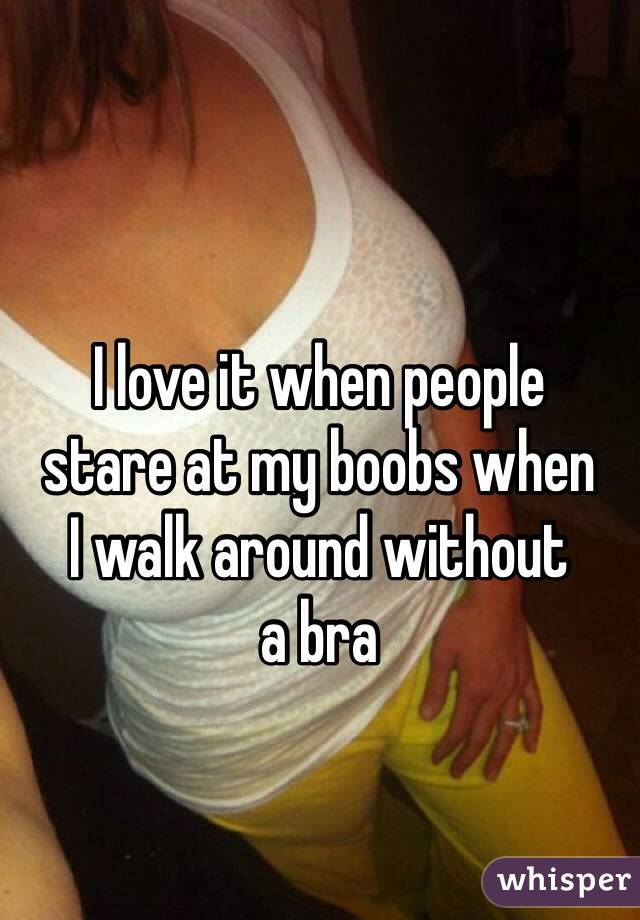 I love it when people 
stare at my boobs when 
I walk around without 
a bra 