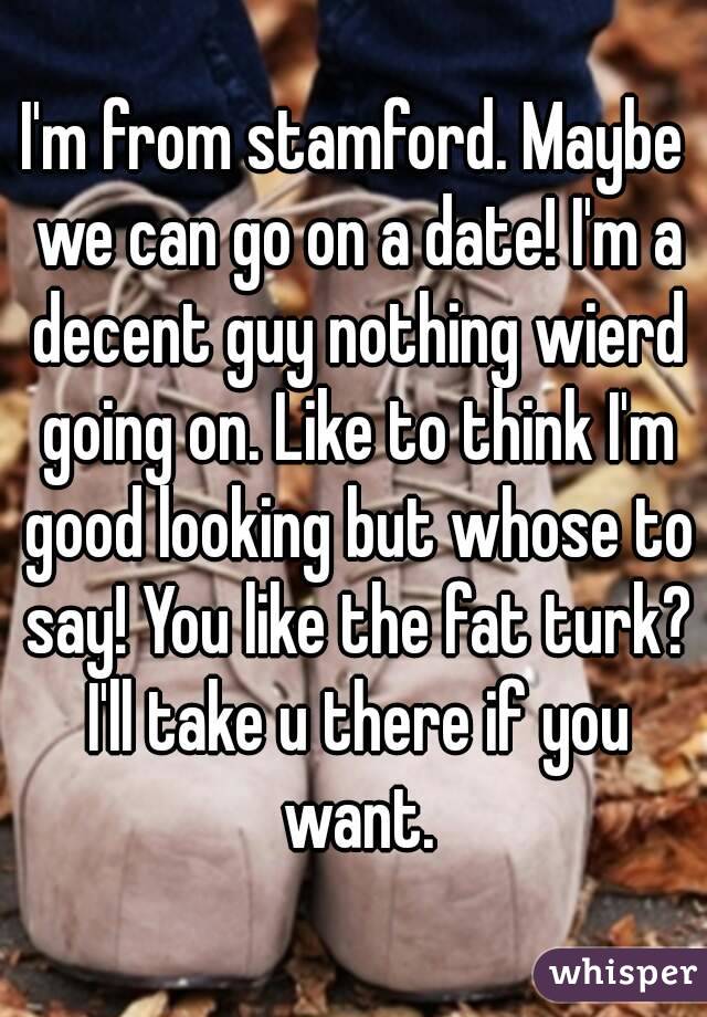 I'm from stamford. Maybe we can go on a date! I'm a decent guy nothing wierd going on. Like to think I'm good looking but whose to say! You like the fat turk? I'll take u there if you want.