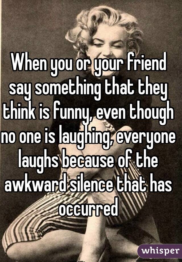 When you or your friend say something that they think is funny, even though no one is laughing, everyone laughs because of the awkward silence that has occurred 
