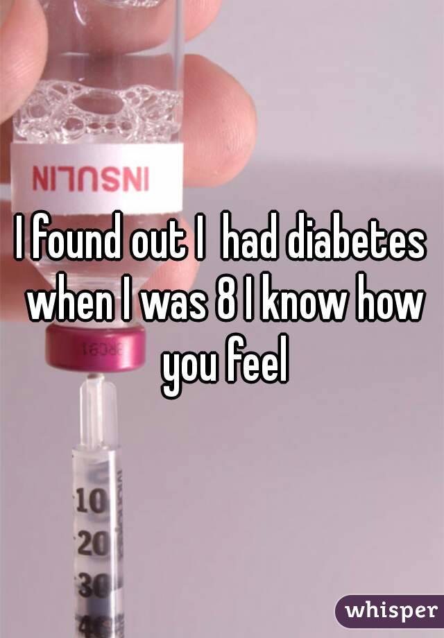 I found out I  had diabetes when I was 8 I know how you feel