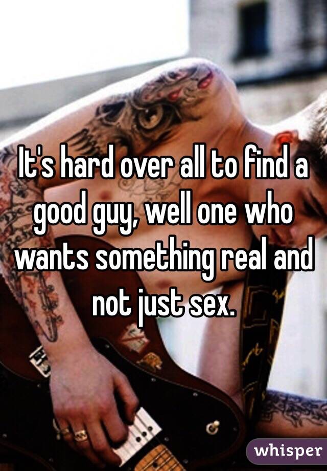 It's hard over all to find a good guy, well one who wants something real and not just sex. 