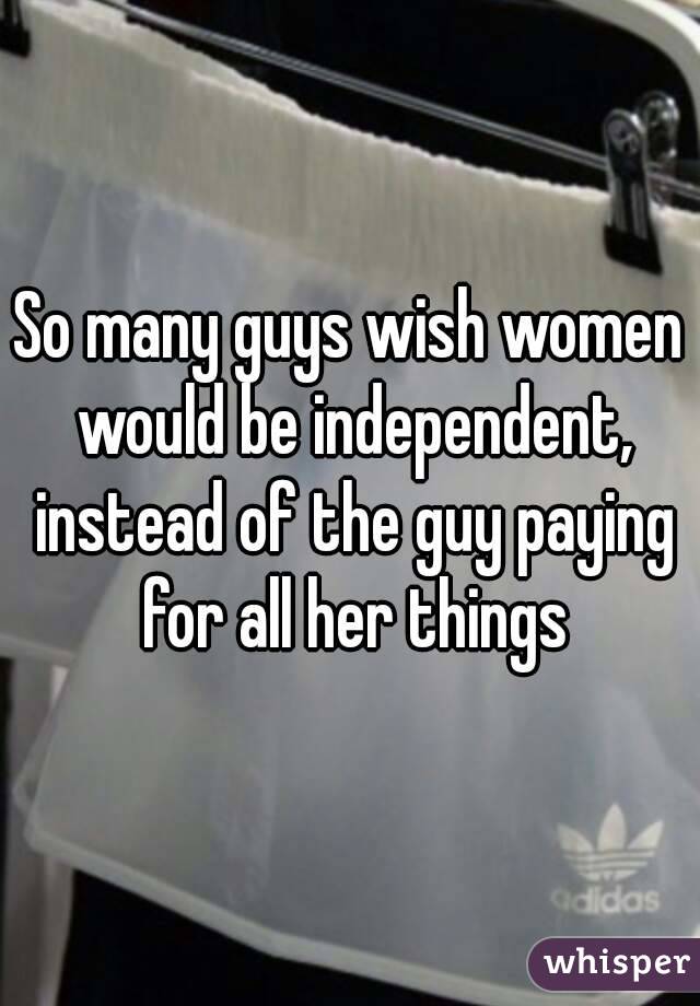 So many guys wish women would be independent, instead of the guy paying for all her things