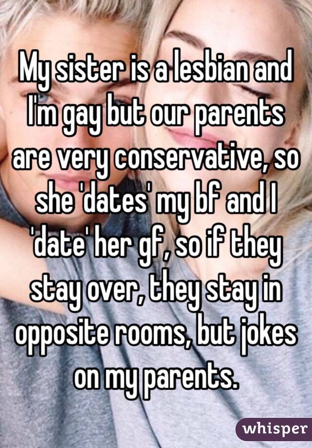 My sister is a lesbian and I'm gay but our parents are very conservative, so she 'dates' my bf and I 'date' her gf, so if they stay over, they stay in opposite rooms, but jokes on my parents.