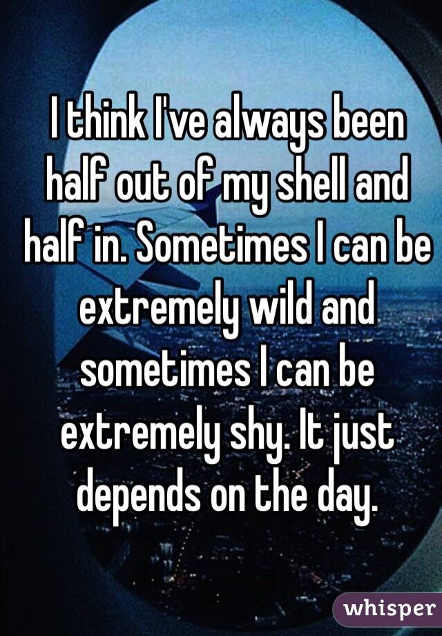 I think I've always been half out of my shell and half in. Sometimes I can be extremely wild and sometimes I can be extremely shy. It just depends on the day.
