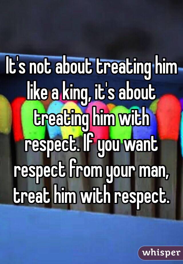 It's not about treating him like a king, it's about treating him with respect. If you want respect from your man, treat him with respect. 