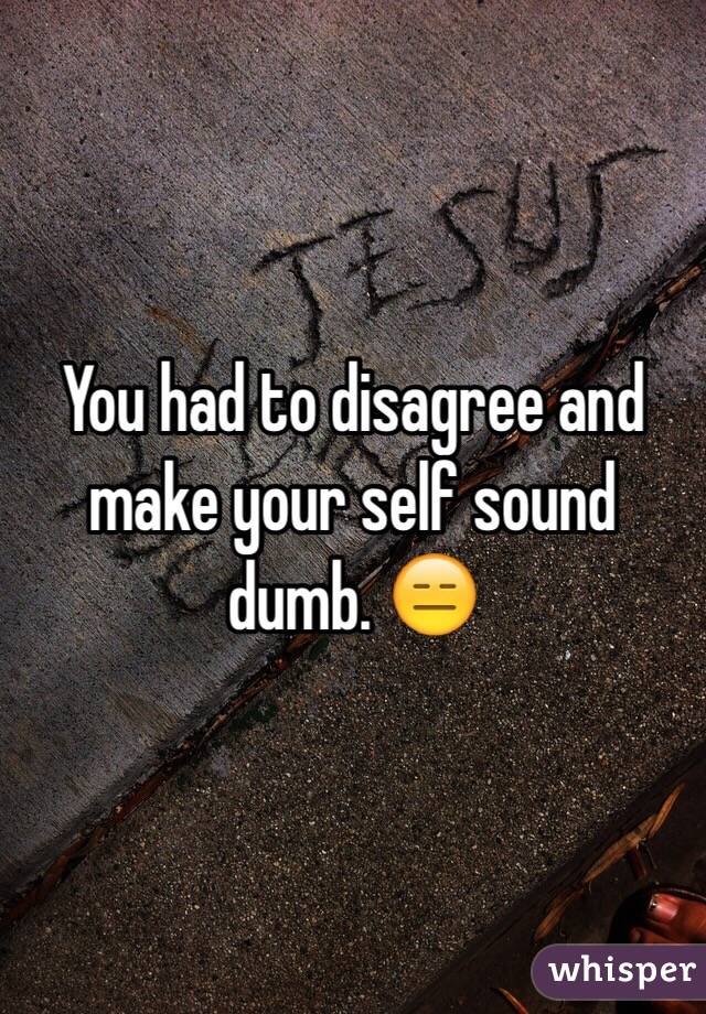 You had to disagree and make your self sound dumb. 😑