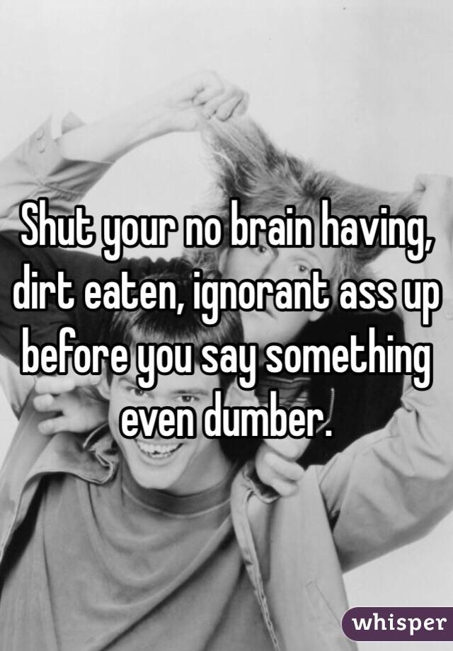 Shut your no brain having, dirt eaten, ignorant ass up before you say something even dumber.