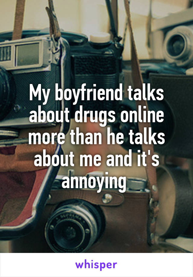 My boyfriend talks about drugs online more than he talks about me and it's annoying 