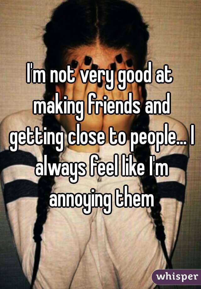 I'm not very good at making friends and getting close to people... I always feel like I'm annoying them