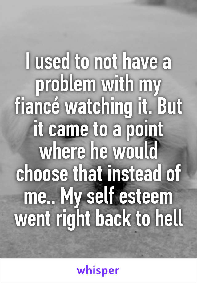 I used to not have a problem with my fiancé watching it. But it came to a point where he would choose that instead of me.. My self esteem went right back to hell