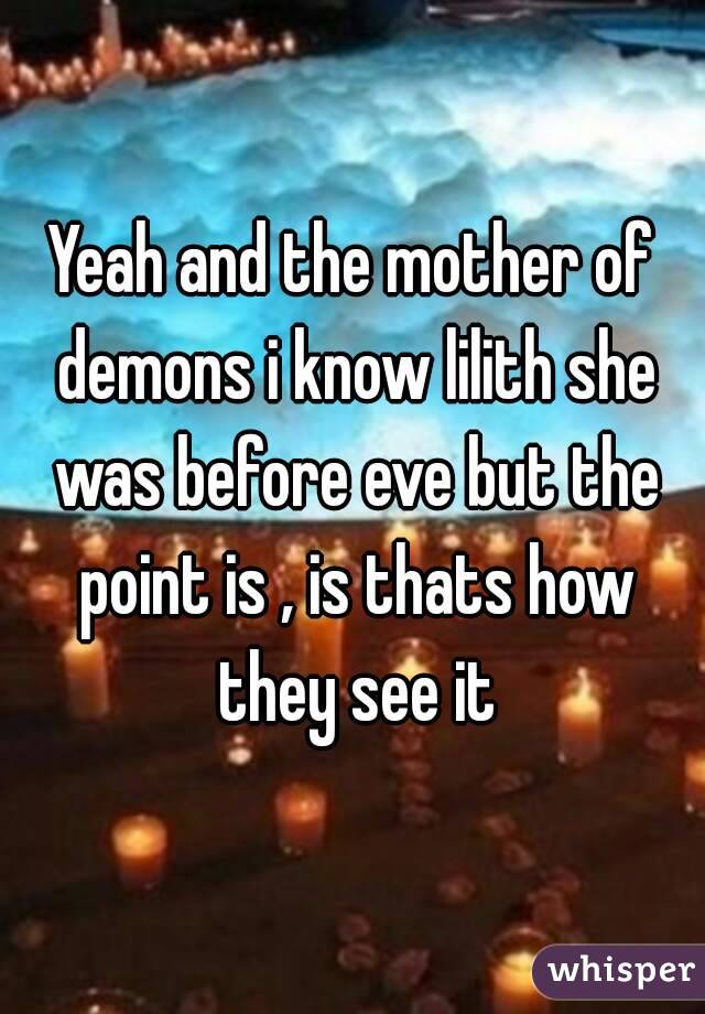 Yeah and the mother of demons i know lilith she was before eve but the point is , is thats how they see it