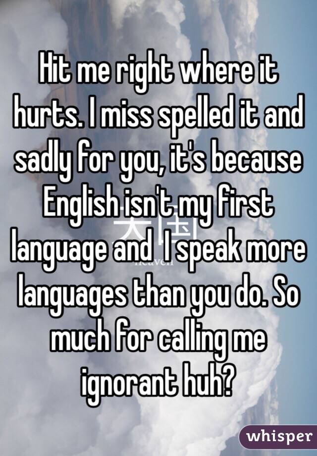 Hit me right where it hurts. I miss spelled it and sadly for you, it's because English isn't my first language and  I speak more languages than you do. So much for calling me ignorant huh?