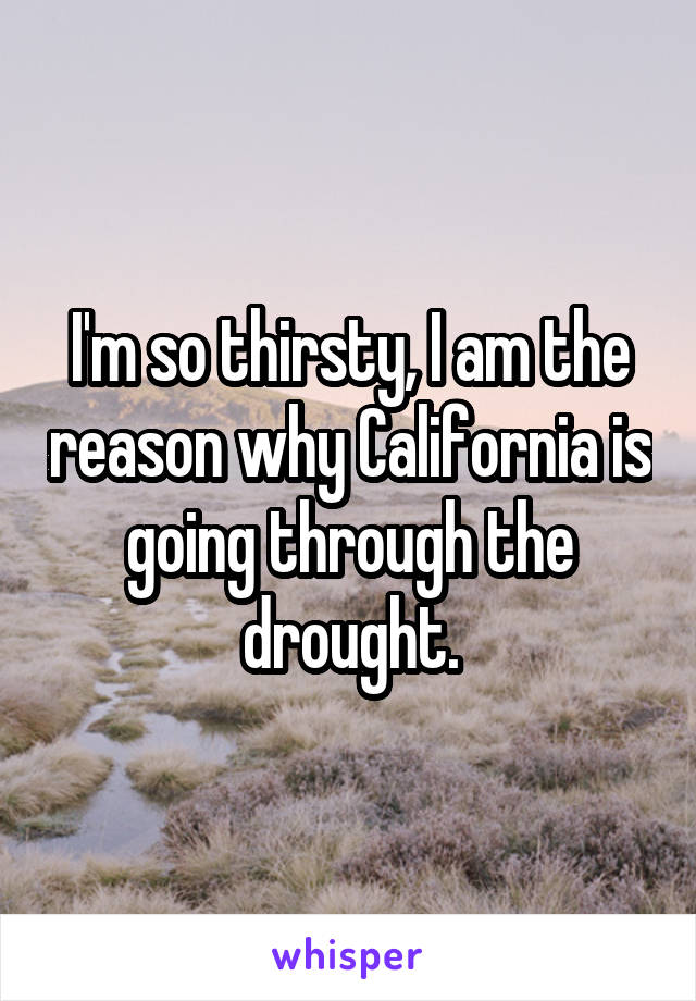 I'm so thirsty, I am the reason why California is going through the drought.