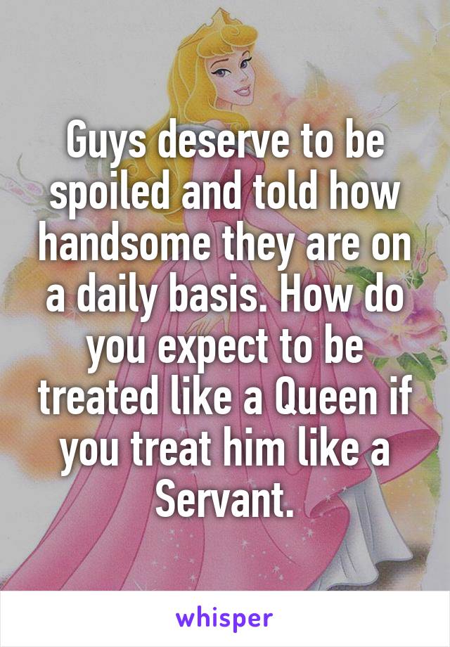 Guys deserve to be spoiled and told how handsome they are on a daily basis. How do you expect to be treated like a Queen if you treat him like a Servant.