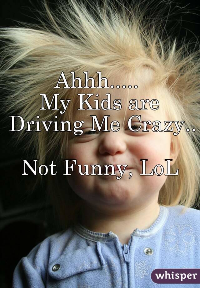 Ahhh..... 
My Kids are Driving Me Crazy.. 
Not Funny, LoL