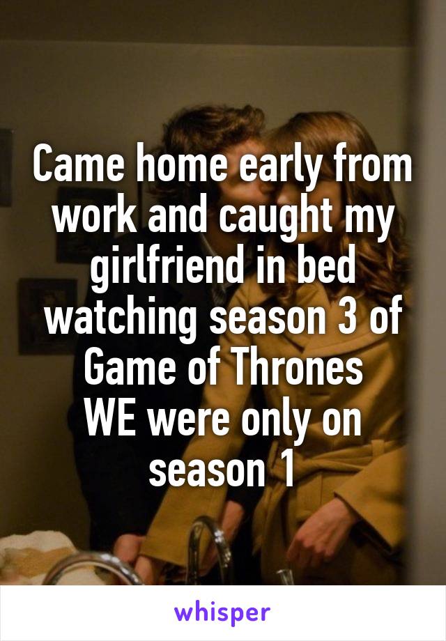 Came home early from work and caught my girlfriend in bed watching season 3 of Game of Thrones
WE were only on season 1