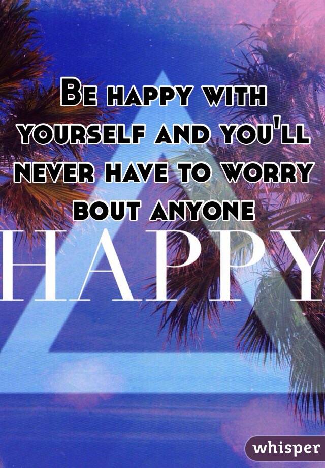 Be happy with yourself and you'll never have to worry bout anyone 