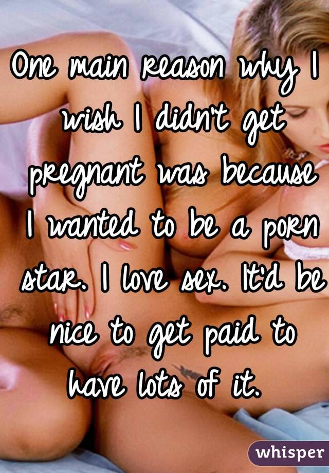 One main reason why I wish I didn't get pregnant was because I wanted to be a porn star. I love sex. It'd be nice to get paid to have lots of it. 