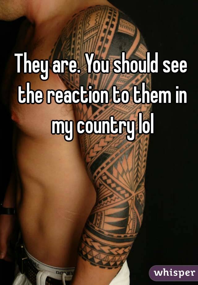 They are. You should see the reaction to them in my country lol