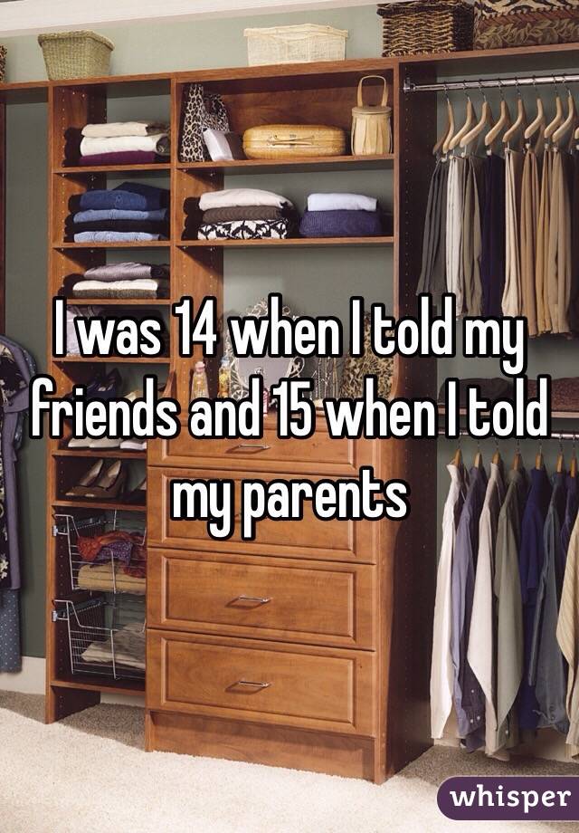 I was 14 when I told my friends and 15 when I told my parents 