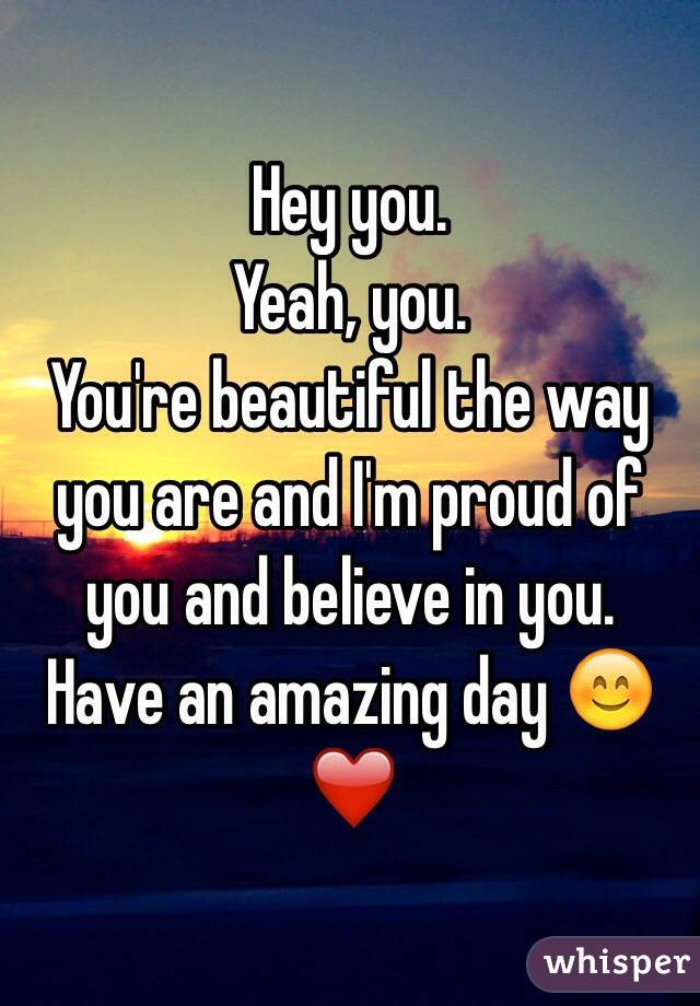Hey you. 
Yeah, you. 
You're beautiful the way you are and I'm proud of you and believe in you. 
Have an amazing day 😊
❤️