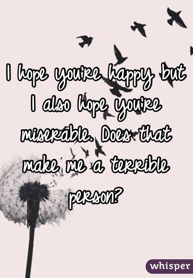 I hope you're happy but I also hope you're miserable. Does that make me a terrible person?
