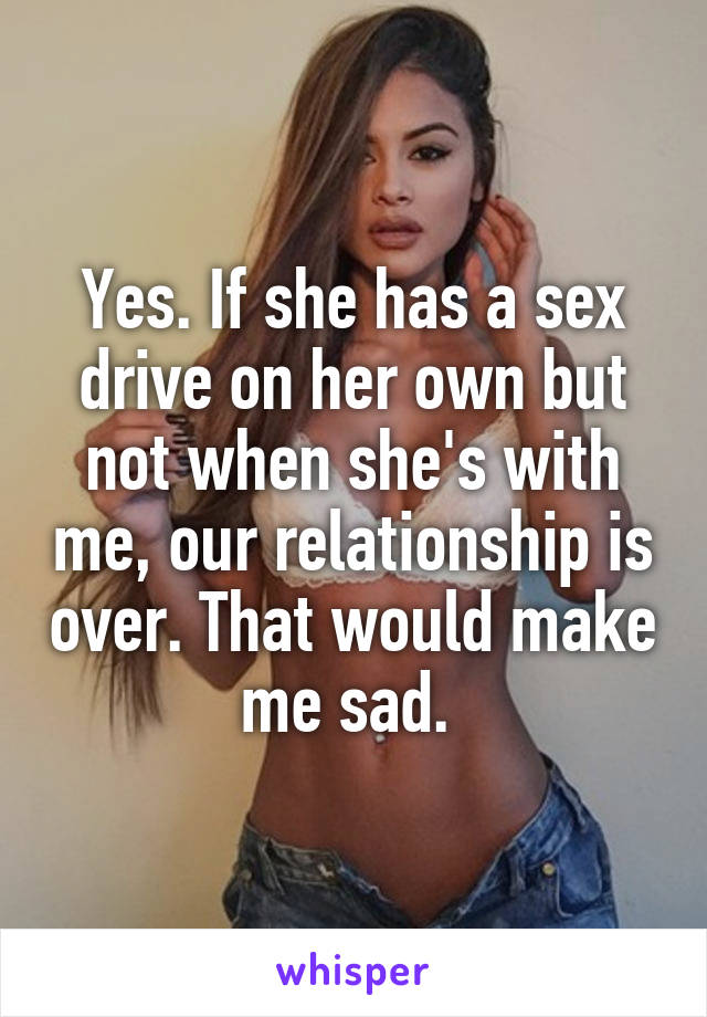 Yes. If she has a sex drive on her own but not when she's with me, our relationship is over. That would make me sad. 