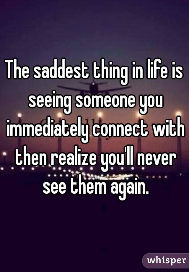 The saddest thing in life is seeing someone you immediately connect with then realize you'll never see them again.