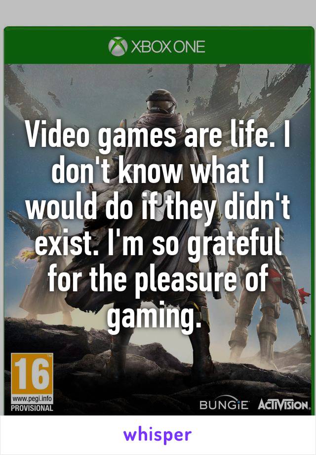 Video games are life. I don't know what I would do if they didn't exist. I'm so grateful for the pleasure of gaming. 