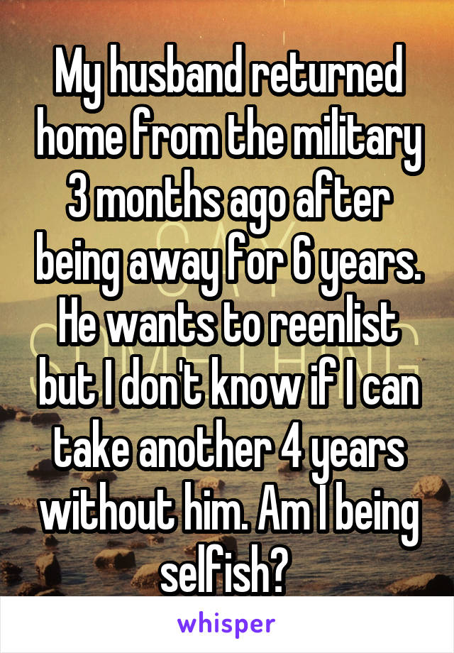 My husband returned home from the military 3 months ago after being away for 6 years. He wants to reenlist but I don't know if I can take another 4 years without him. Am I being selfish? 