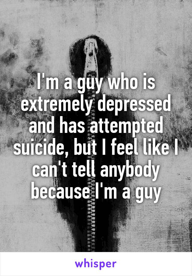 I'm a guy who is extremely depressed and has attempted suicide, but I feel like I can't tell anybody because I'm a guy