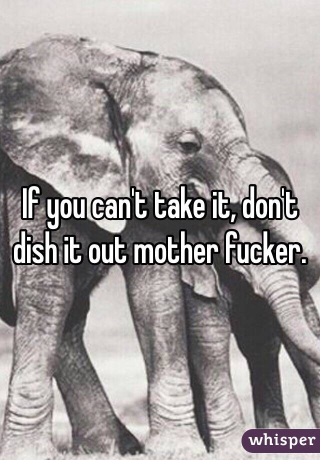 If you can't take it, don't dish it out mother fucker.