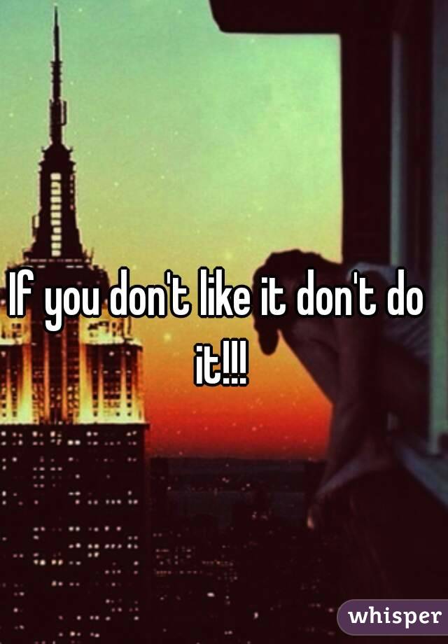 If you don't like it don't do it!!!