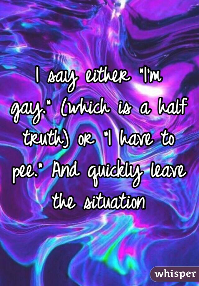 I say either "I'm gay." (which is a half truth) or "I have to pee." And quickly leave the situation 