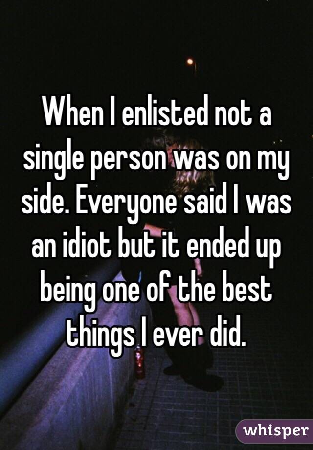 When I enlisted not a single person was on my side. Everyone said I was an idiot but it ended up being one of the best things I ever did. 