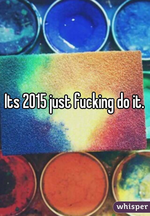 Its 2015 just fucking do it.