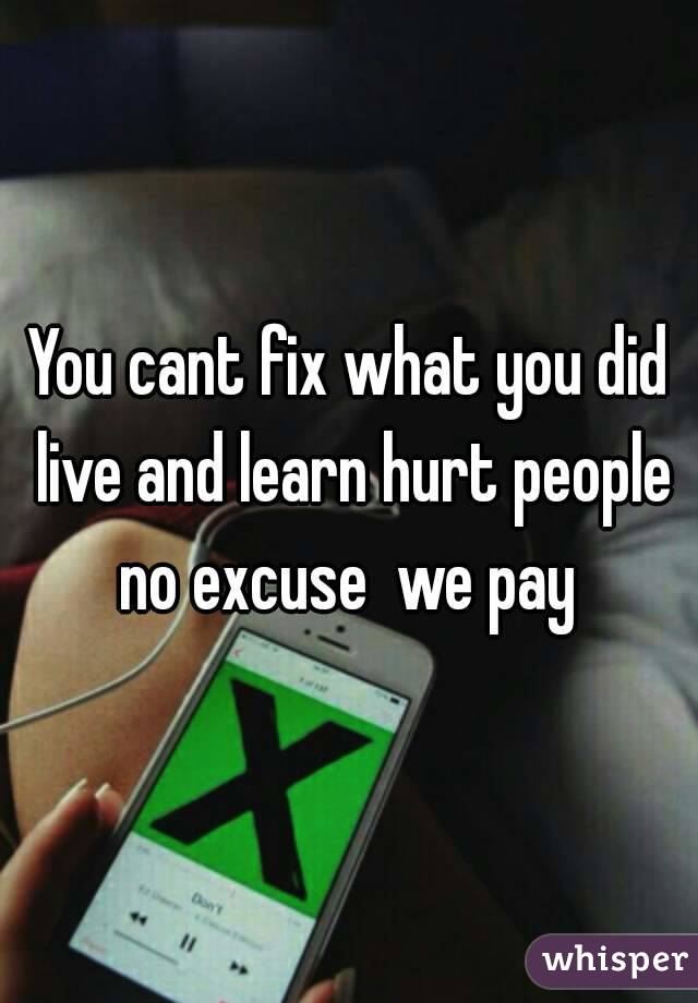 You cant fix what you did live and learn hurt people no excuse  we pay 