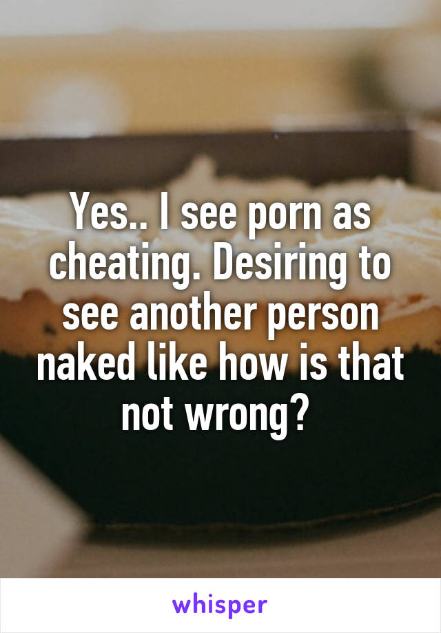 Yes.. I see porn as cheating. Desiring to see another person naked like how is that not wrong? 