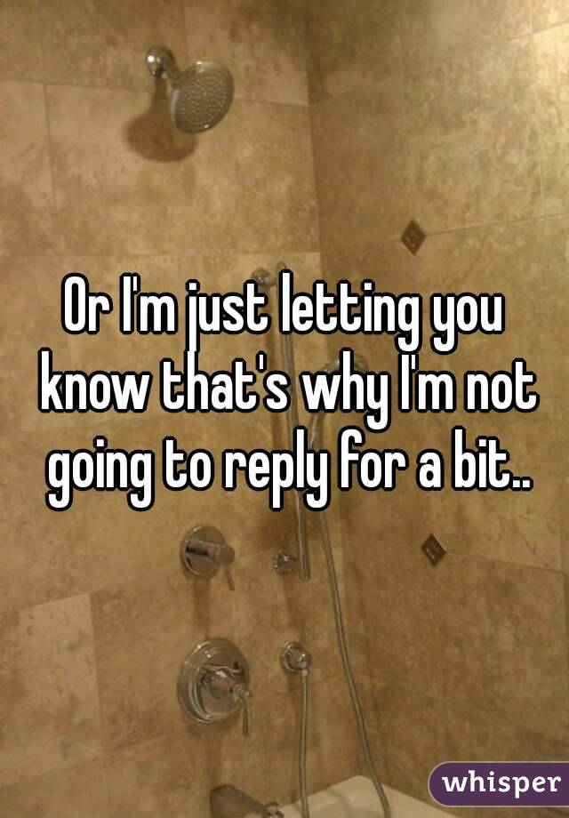 Or I'm just letting you know that's why I'm not going to reply for a bit..
