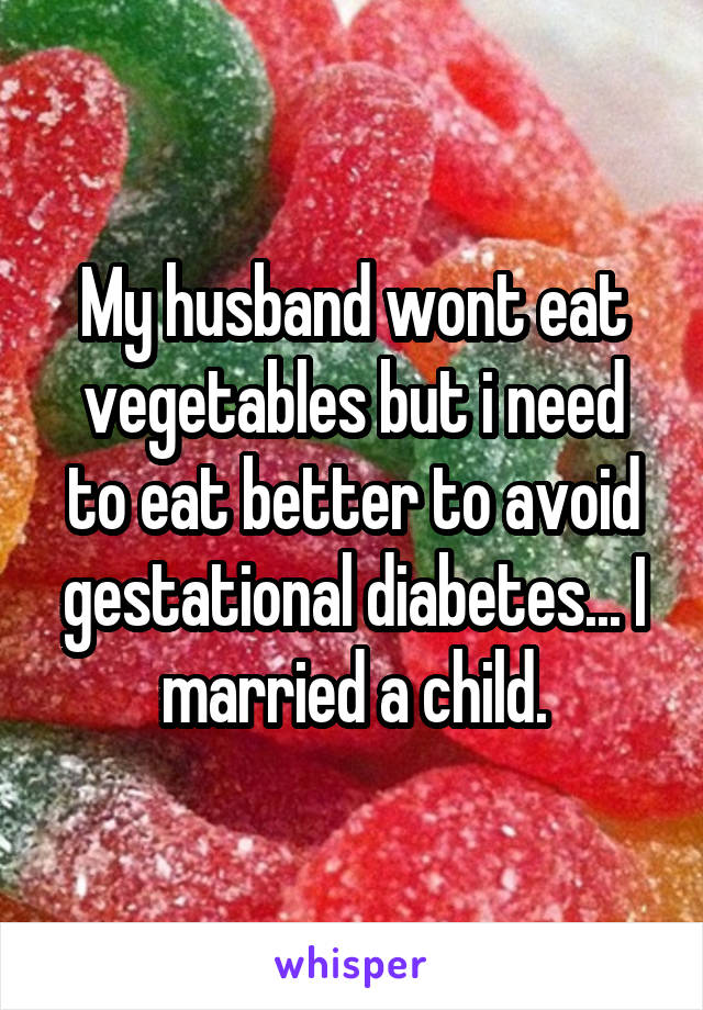 My husband wont eat vegetables but i need to eat better to avoid gestational diabetes... I married a child.
