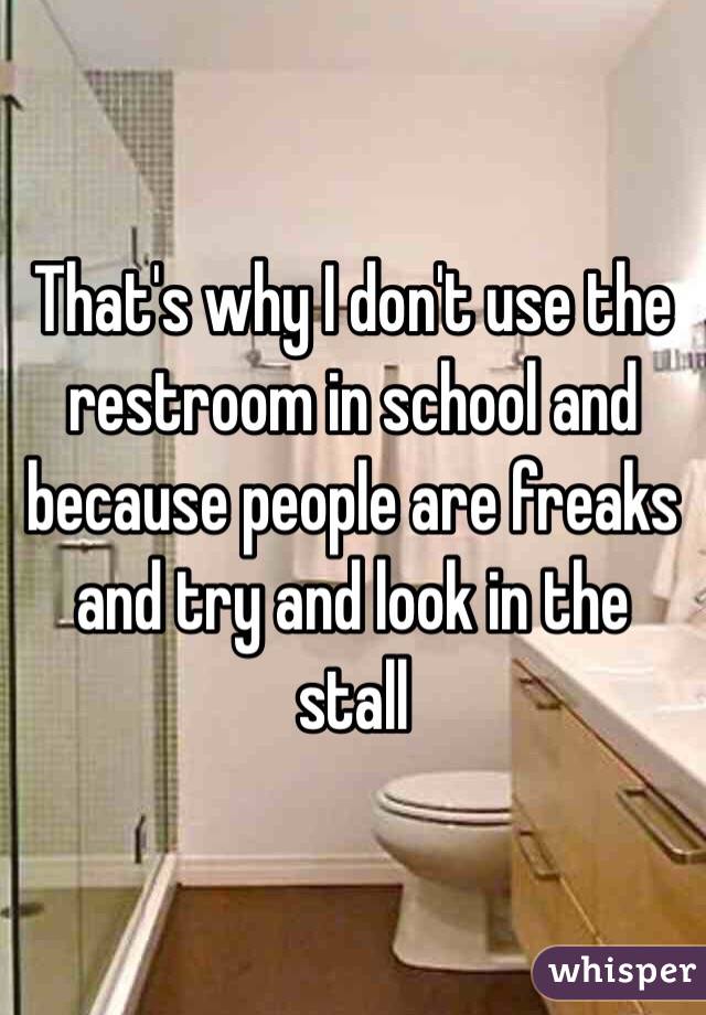 That's why I don't use the restroom in school and because people are freaks and try and look in the stall 