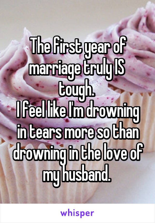 The first year of marriage truly IS  tough. 
I feel like I'm drowning in tears more so than drowning in the love of my husband. 