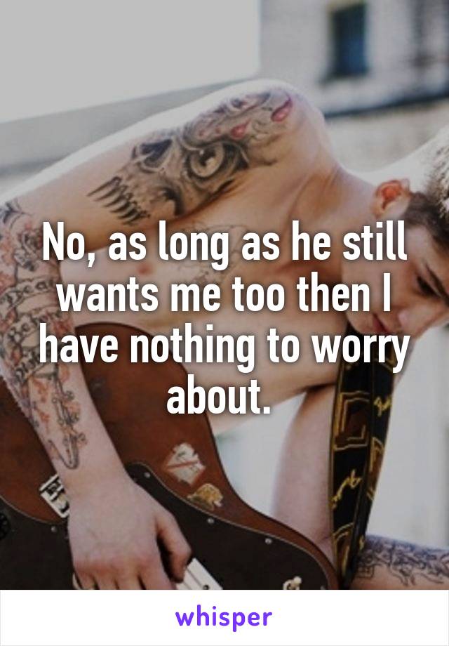 No, as long as he still wants me too then I have nothing to worry about. 