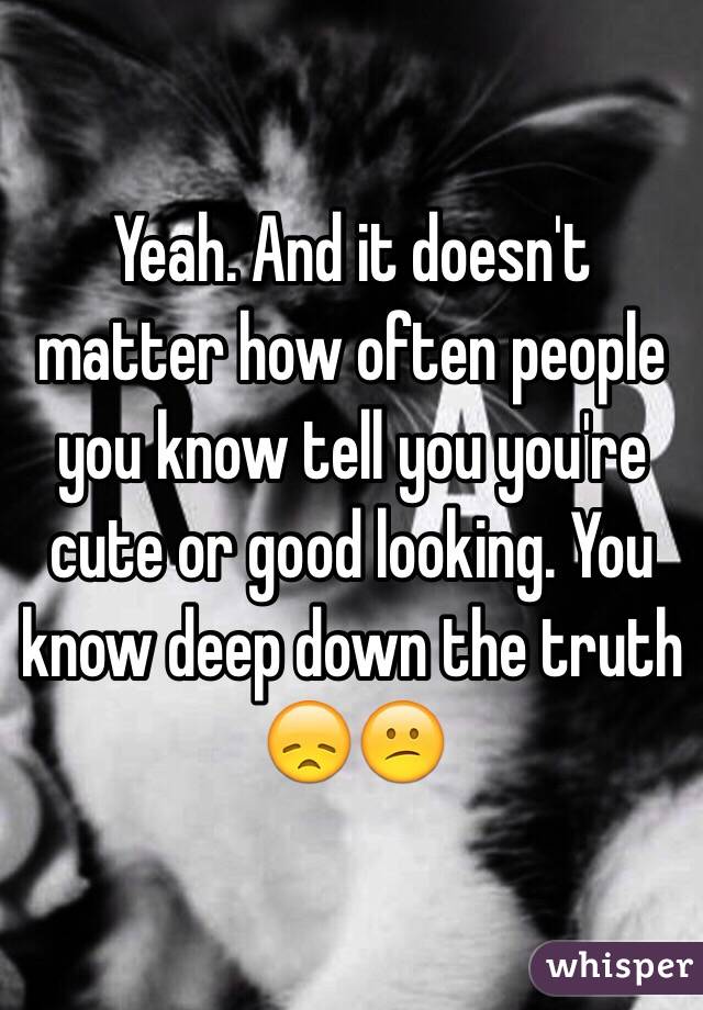 Yeah. And it doesn't matter how often people you know tell you you're cute or good looking. You know deep down the truth 😞😕