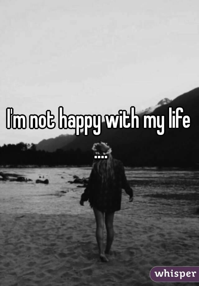 I'm not happy with my life ....