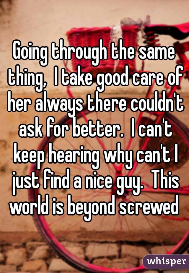 Going through the same thing,  I take good care of her always there couldn't ask for better.  I can't keep hearing why can't I just find a nice guy.  This world is beyond screwed 